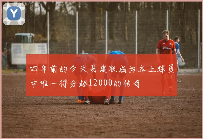 四年前的今天易建联成为本土球员中唯一得分超12000的传奇