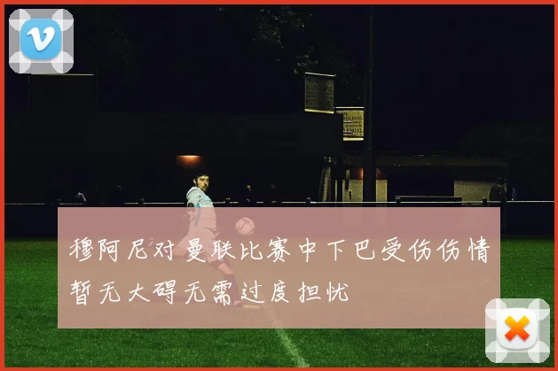 穆阿尼对曼联比赛中下巴受伤伤情暂无大碍无需过度担忧