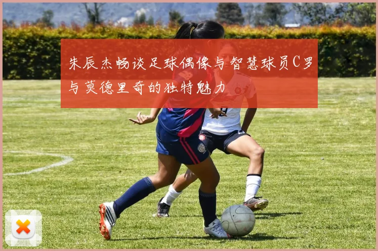 朱辰杰畅谈足球偶像与智慧球员C罗与莫德里奇的独特魅力