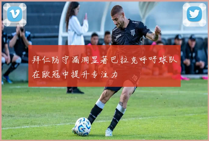 拜仁防守漏洞显著巴拉克呼吁球队在欧冠中提升专注力