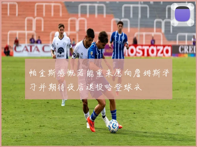 帕金斯感慨若能重来愿向詹姆斯学习并期待夜店退役哈登球衣