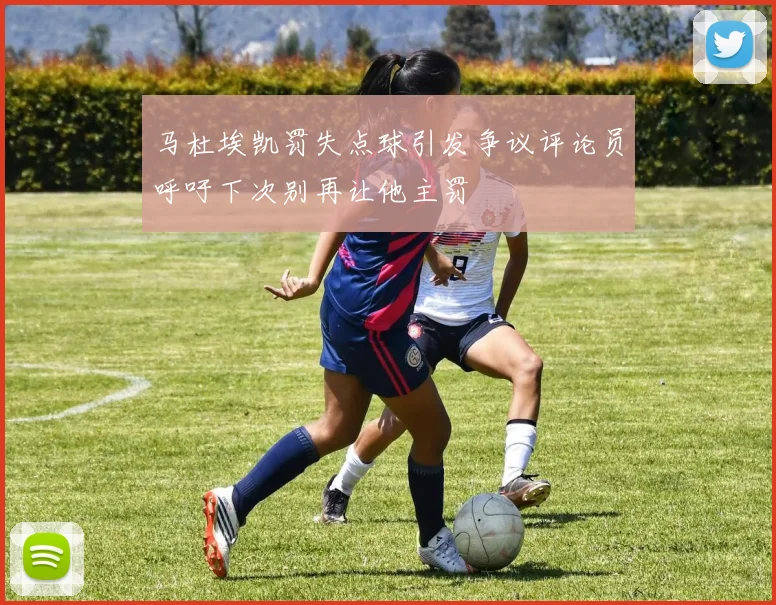 马杜埃凯罚失点球引发争议评论员呼吁下次别再让他主罚