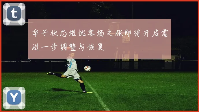 华子状态堪忧客场之旅即将开启需进一步调整与恢复