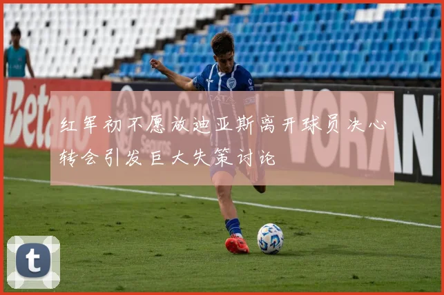 红军初不愿放迪亚斯离开球员决心转会引发巨大失策讨论
