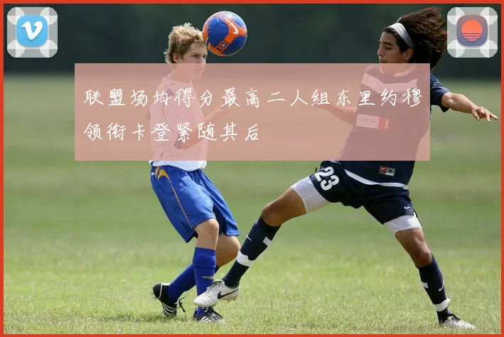 联盟场均得分最高二人组东里约穆领衔卡登紧随其后