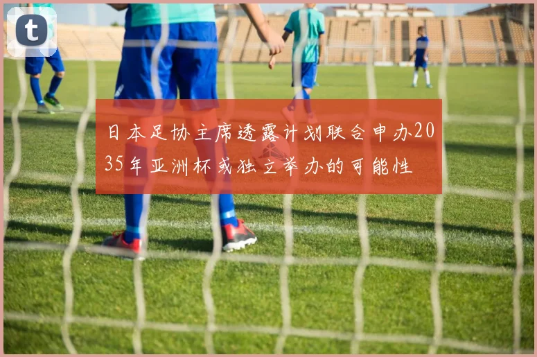 日本足协主席透露计划联合申办2035年亚洲杯或独立举办的可能性