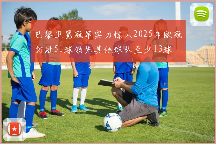巴黎卫冕冠军实力惊人2025年欧冠打进51球领先其他球队至少13球