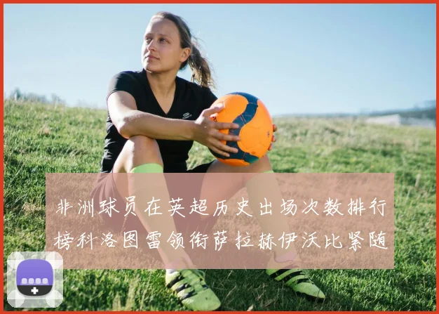 非洲球员在英超历史出场次数排行榜科洛图雷领衔萨拉赫伊沃比紧随其后