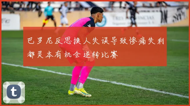 巴罗尼反思换人失误导致惨痛失利都灵本有机会逆转比赛