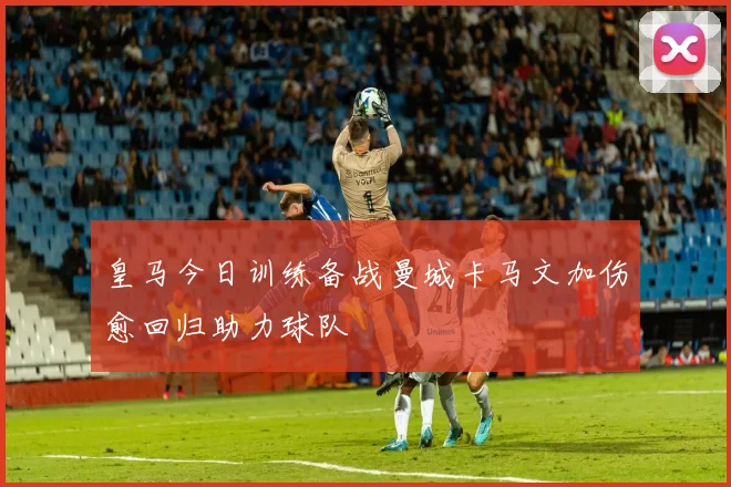皇马今日训练备战曼城卡马文加伤愈回归助力球队