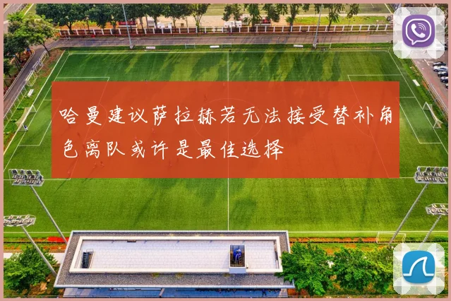 哈曼建议萨拉赫若无法接受替补角色离队或许是最佳选择