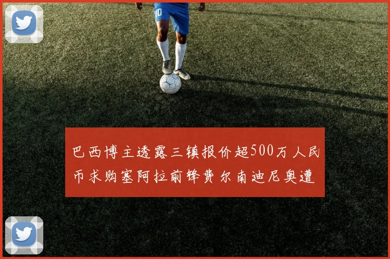 巴西博主透露三镇报价超500万人民币求购塞阿拉前锋费尔南迪尼奥遭拒绝