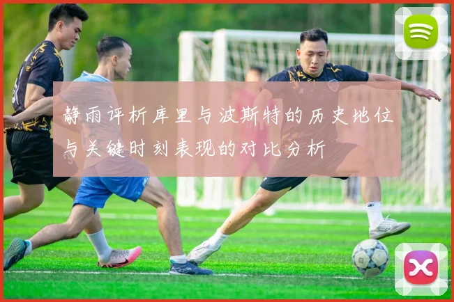 静雨评析库里与波斯特的历史地位与关键时刻表现的对比分析