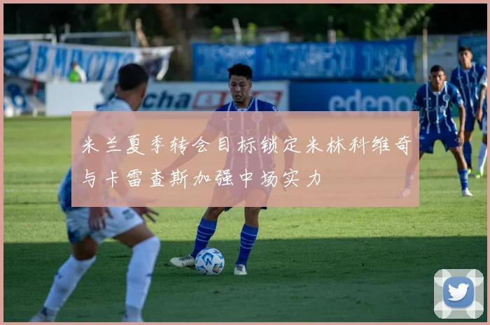 米兰夏季转会目标锁定米林科维奇与卡雷查斯加强中场实力