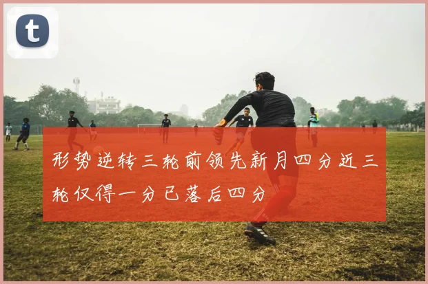 形势逆转三轮前领先新月四分近三轮仅得一分已落后四分