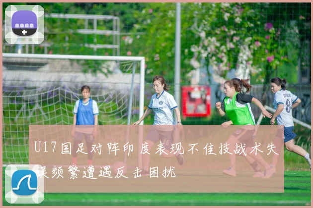 U17国足对阵印度表现不佳技战术失误频繁遭遇反击困扰