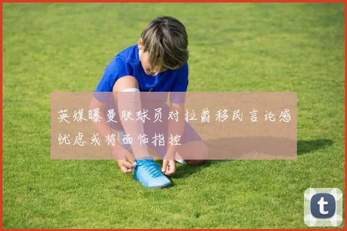 英媒曝曼联球员对拉爵移民言论感忧虑或将面临指控
