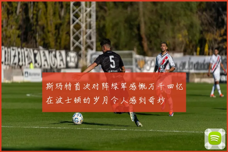 斯玛特首次对阵绿军感慨万千回忆在波士顿的岁月令人感到奇妙