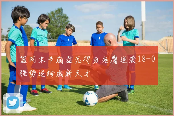 篮网末节崩盘无得分老鹰逆袭18-0强势逆转成新天才