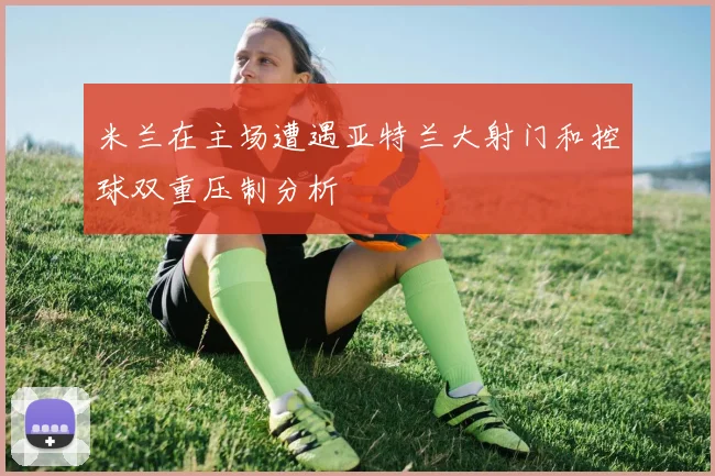 米兰在主场遭遇亚特兰大射门和控球双重压制分析