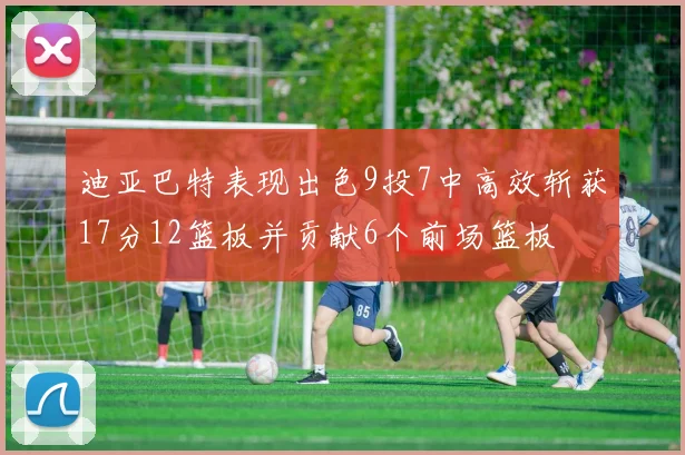 迪亚巴特表现出色9投7中高效斩获17分12篮板并贡献6个前场篮板