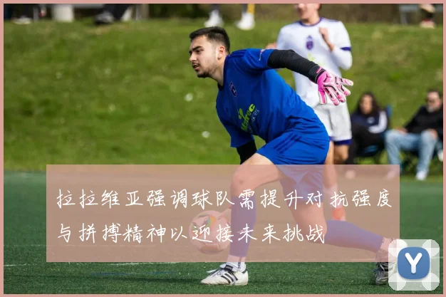 拉拉维亚强调球队需提升对抗强度与拼搏精神以迎接未来挑战