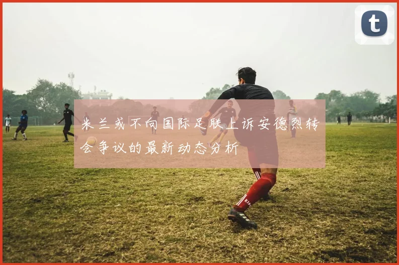 米兰或不向国际足联上诉安德烈转会争议的最新动态分析