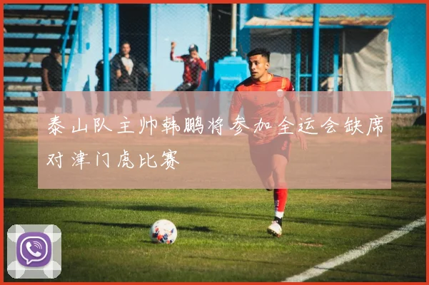 泰山队主帅韩鹏将参加全运会缺席对津门虎比赛