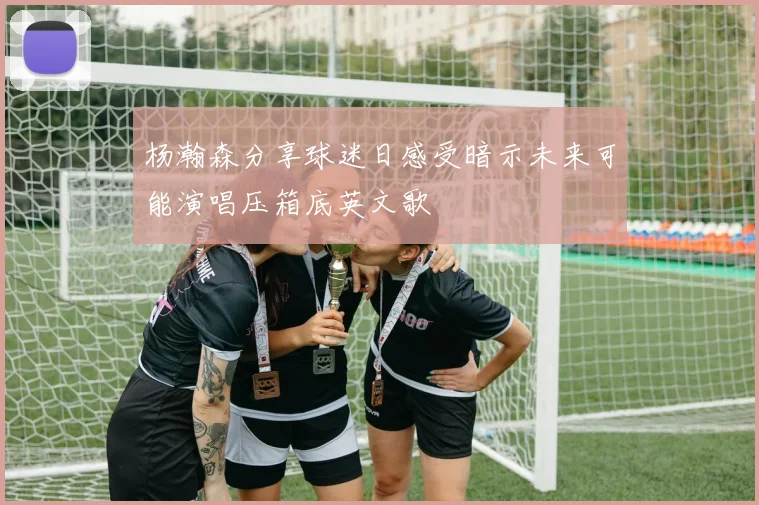 杨瀚森分享球迷日感受暗示未来可能演唱压箱底英文歌