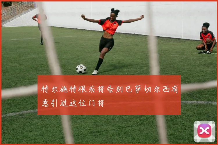 特尔施特根或将告别巴萨切尔西有意引进这位门将