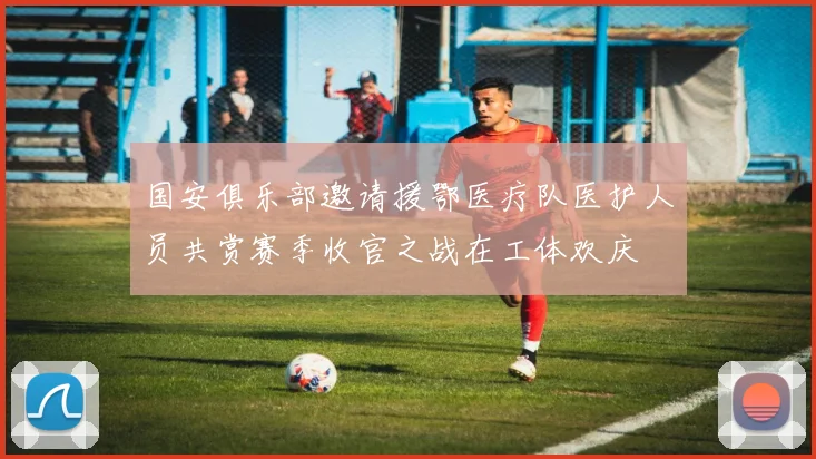 国安俱乐部邀请援鄂医疗队医护人员共赏赛季收官之战在工体欢庆