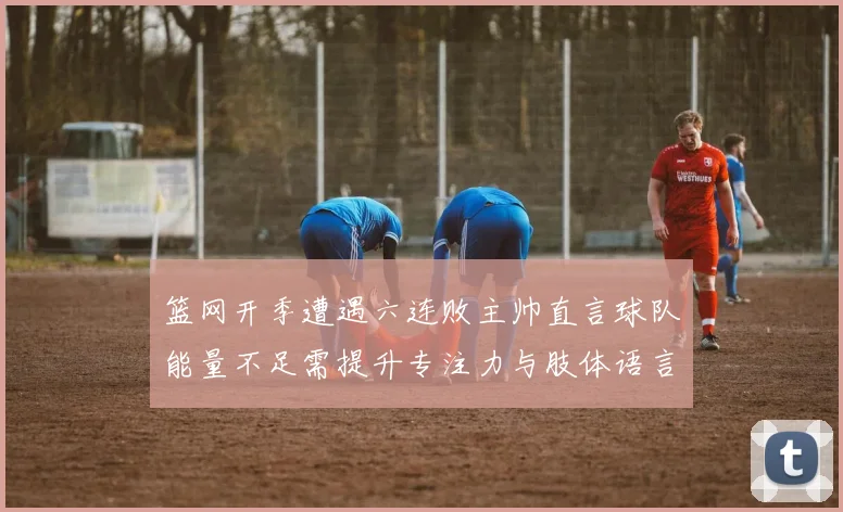篮网开季遭遇六连败主帅直言球队能量不足需提升专注力与肢体语言