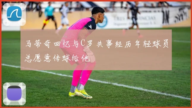 马蒂奇回忆与C罗共事经历年轻球员总愿意传球给他