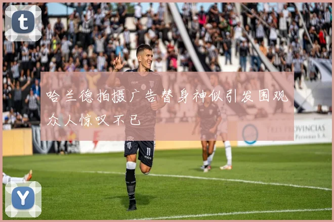 哈兰德拍摄广告替身神似引发围观众人惊叹不已