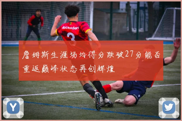 詹姆斯生涯场均得分跌破27分能否重返巅峰状态再创辉煌
