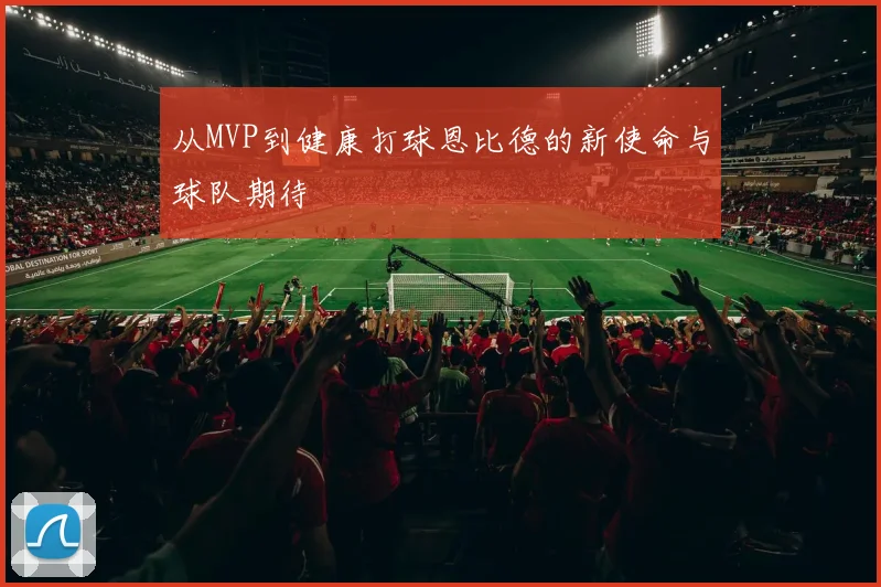 从MVP到健康打球恩比德的新使命与球队期待